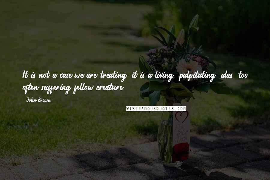 John Brown Quotes: It is not a case we are treating; it is a living, palpitating, alas, too often suffering fellow creature.