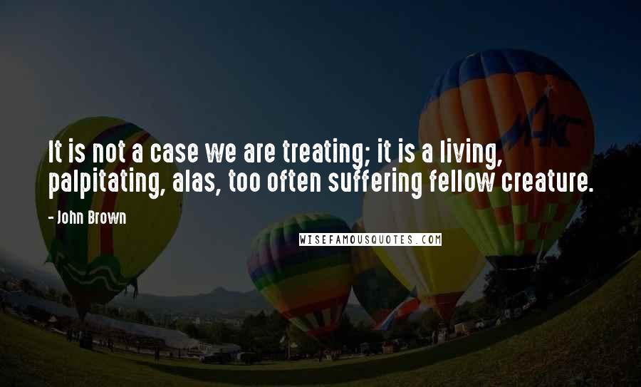 John Brown Quotes: It is not a case we are treating; it is a living, palpitating, alas, too often suffering fellow creature.