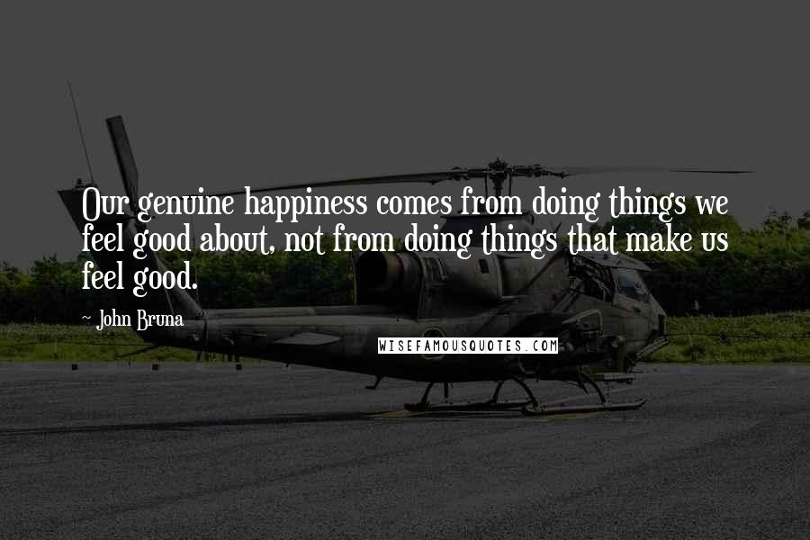 John Bruna Quotes: Our genuine happiness comes from doing things we feel good about, not from doing things that make us feel good.