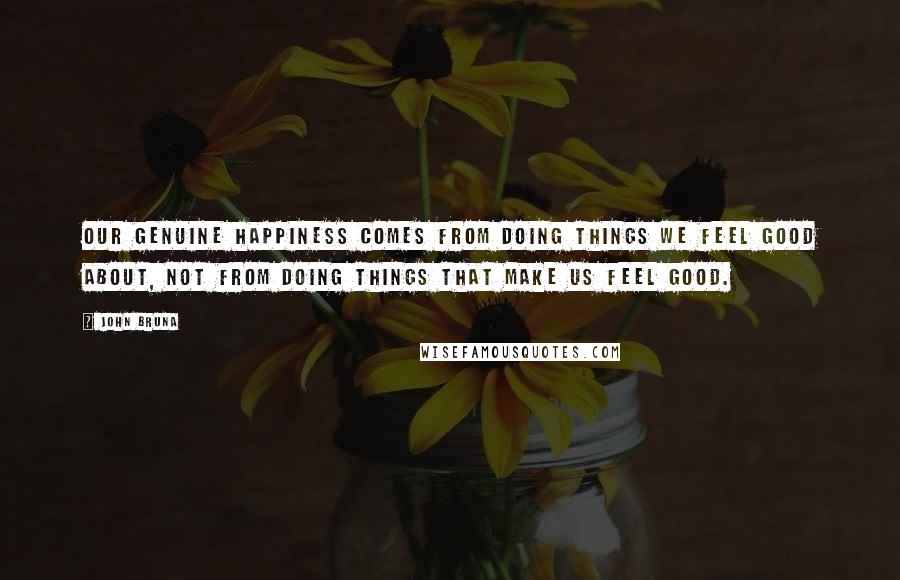 John Bruna Quotes: Our genuine happiness comes from doing things we feel good about, not from doing things that make us feel good.