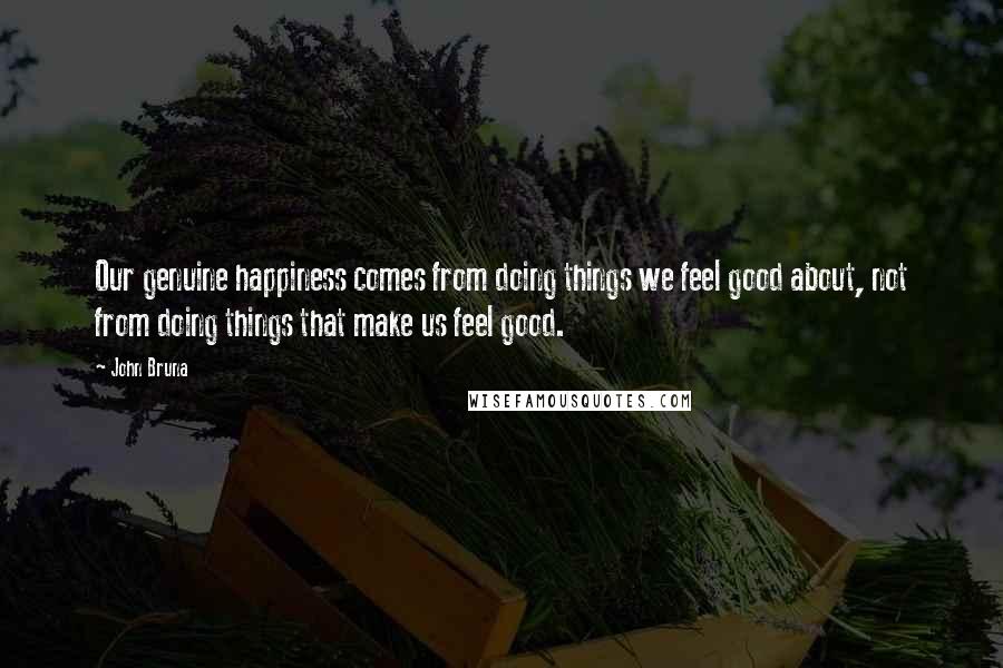 John Bruna Quotes: Our genuine happiness comes from doing things we feel good about, not from doing things that make us feel good.
