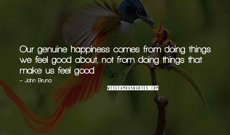 John Bruna Quotes: Our genuine happiness comes from doing things we feel good about, not from doing things that make us feel good.