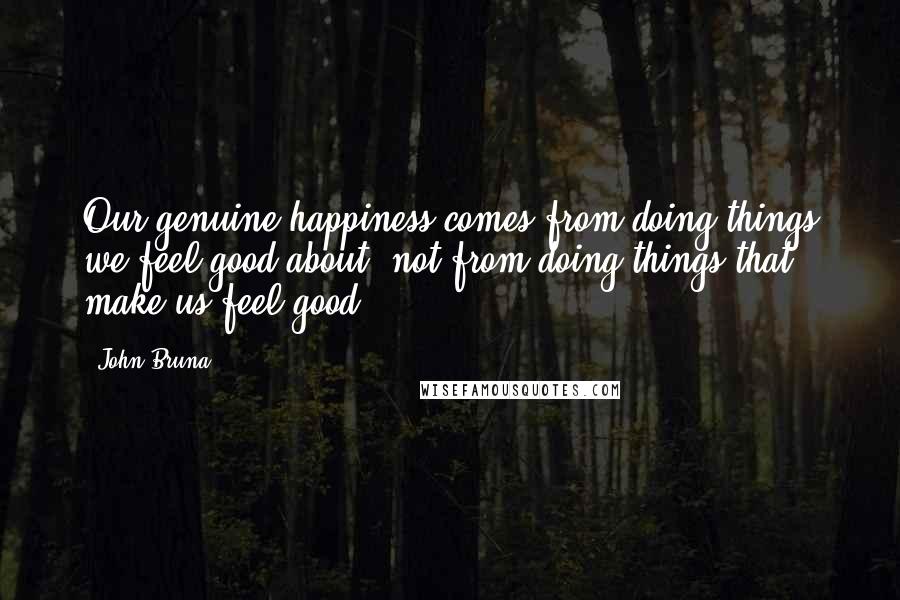 John Bruna Quotes: Our genuine happiness comes from doing things we feel good about, not from doing things that make us feel good.