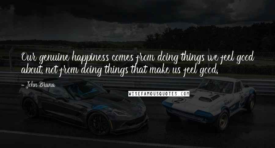 John Bruna Quotes: Our genuine happiness comes from doing things we feel good about, not from doing things that make us feel good.