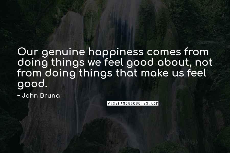 John Bruna Quotes: Our genuine happiness comes from doing things we feel good about, not from doing things that make us feel good.