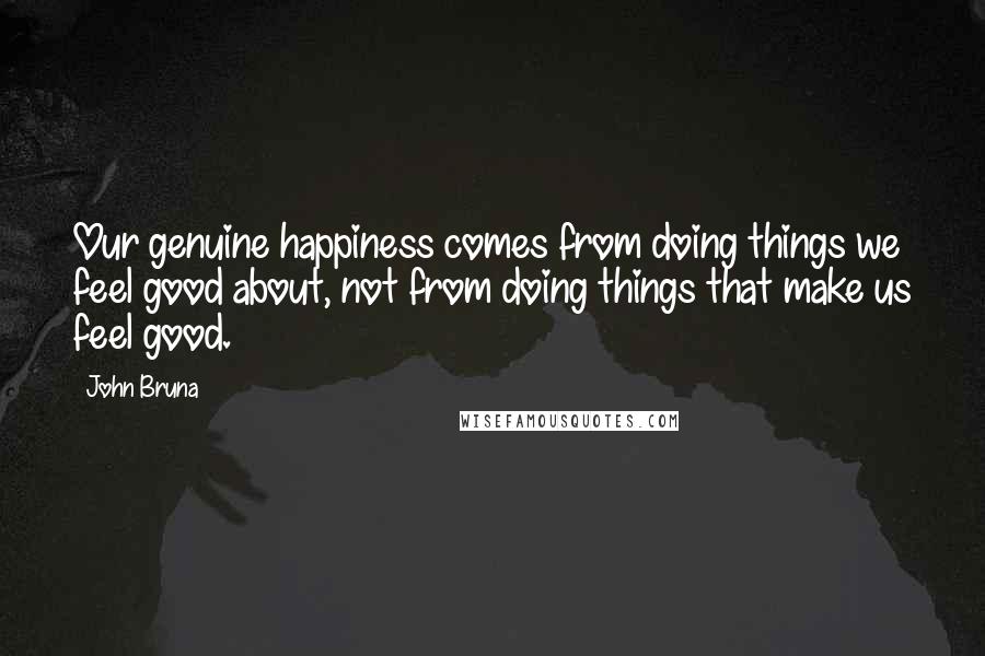 John Bruna Quotes: Our genuine happiness comes from doing things we feel good about, not from doing things that make us feel good.