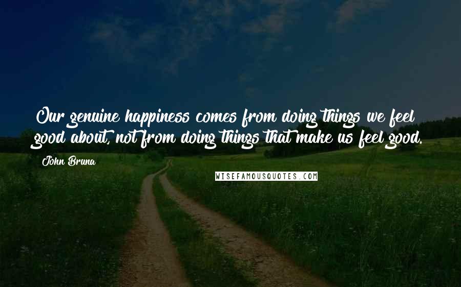 John Bruna Quotes: Our genuine happiness comes from doing things we feel good about, not from doing things that make us feel good.