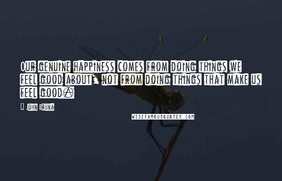 John Bruna Quotes: Our genuine happiness comes from doing things we feel good about, not from doing things that make us feel good.