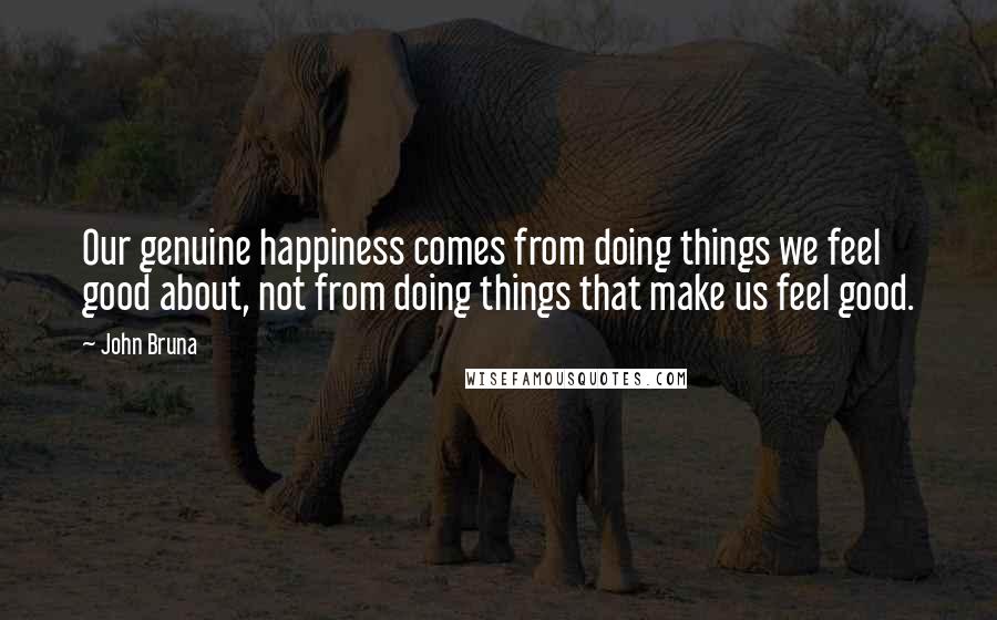 John Bruna Quotes: Our genuine happiness comes from doing things we feel good about, not from doing things that make us feel good.