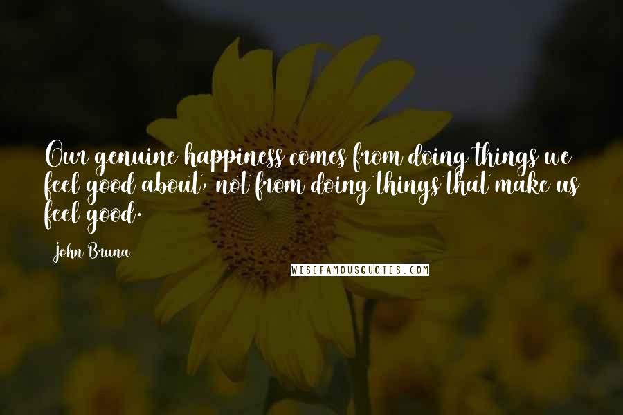 John Bruna Quotes: Our genuine happiness comes from doing things we feel good about, not from doing things that make us feel good.