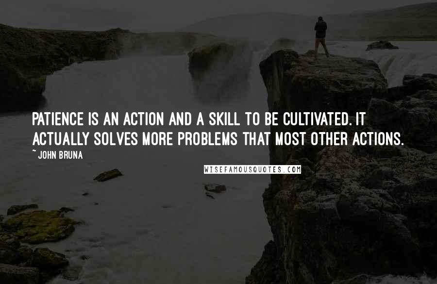 John Bruna Quotes: Patience is an action and a skill to be cultivated. It actually solves more problems that most other actions.