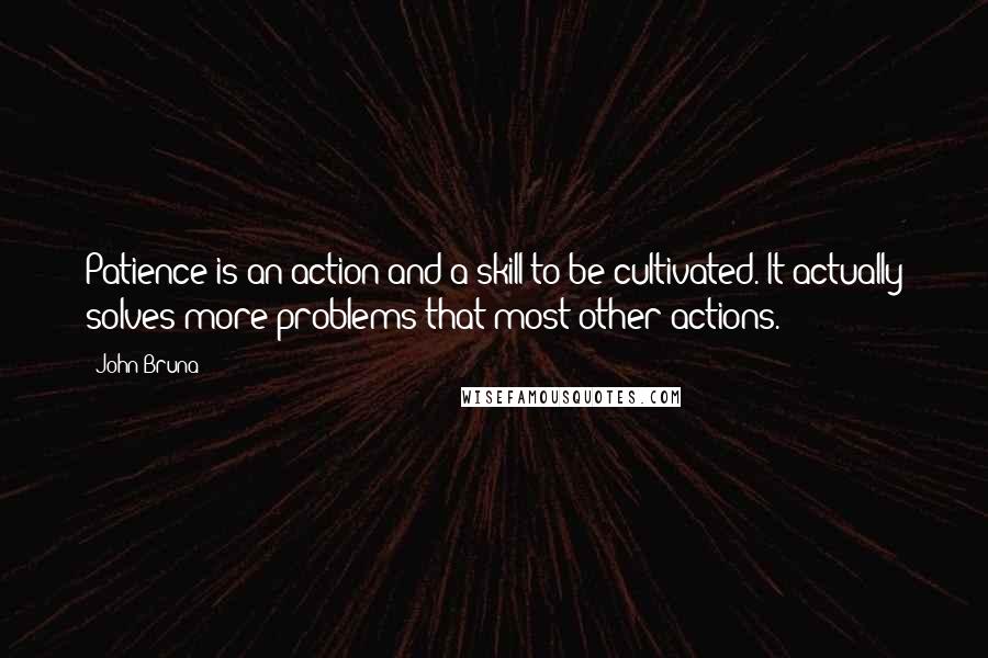 John Bruna Quotes: Patience is an action and a skill to be cultivated. It actually solves more problems that most other actions.