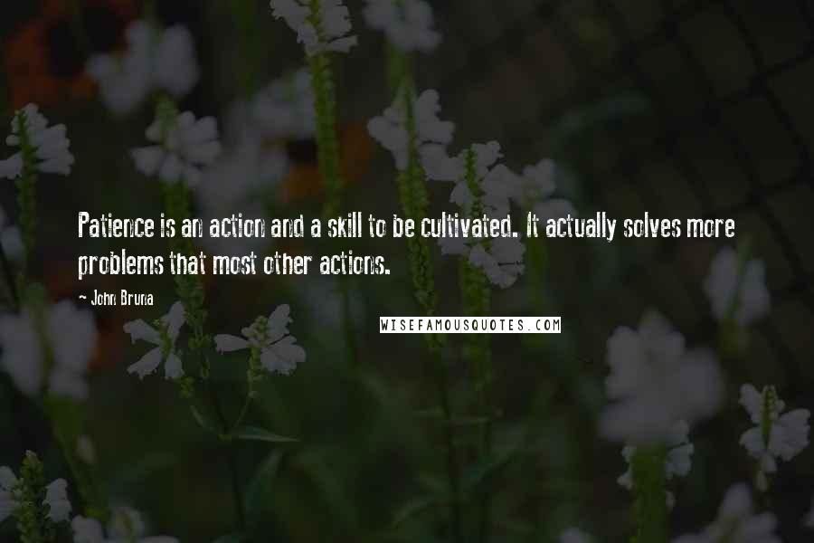 John Bruna Quotes: Patience is an action and a skill to be cultivated. It actually solves more problems that most other actions.