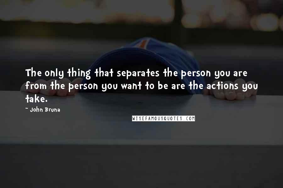 John Bruna Quotes: The only thing that separates the person you are from the person you want to be are the actions you take.