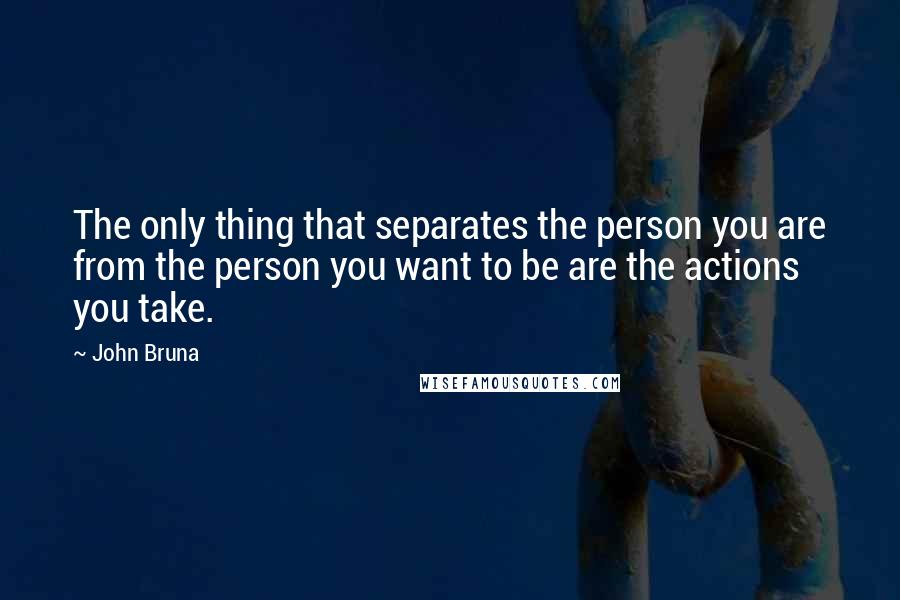 John Bruna Quotes: The only thing that separates the person you are from the person you want to be are the actions you take.