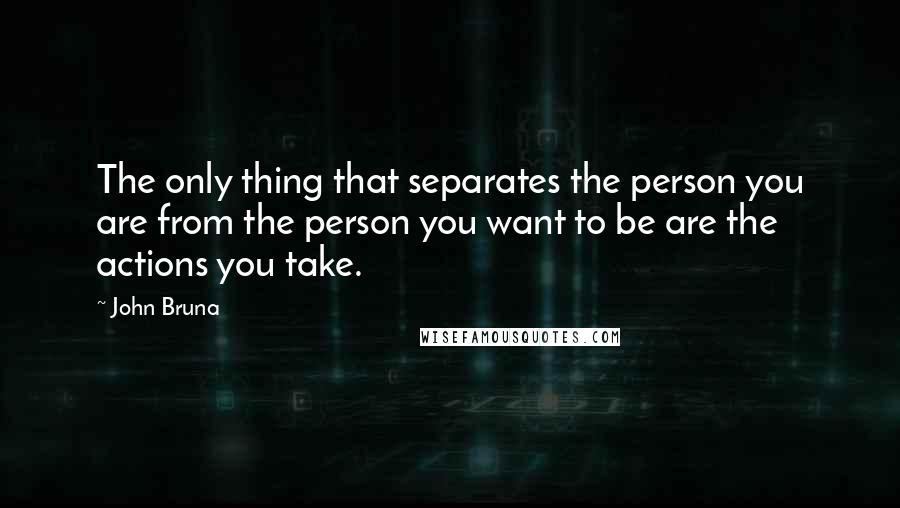 John Bruna Quotes: The only thing that separates the person you are from the person you want to be are the actions you take.