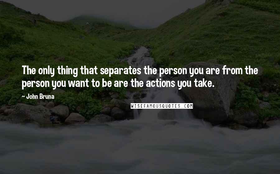 John Bruna Quotes: The only thing that separates the person you are from the person you want to be are the actions you take.