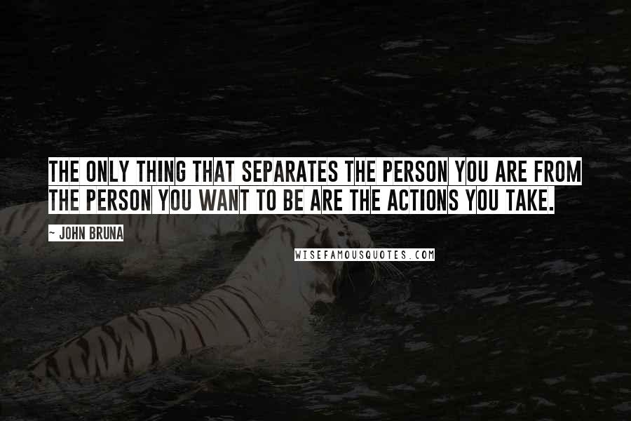 John Bruna Quotes: The only thing that separates the person you are from the person you want to be are the actions you take.