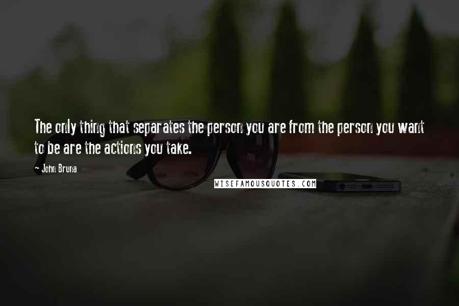 John Bruna Quotes: The only thing that separates the person you are from the person you want to be are the actions you take.