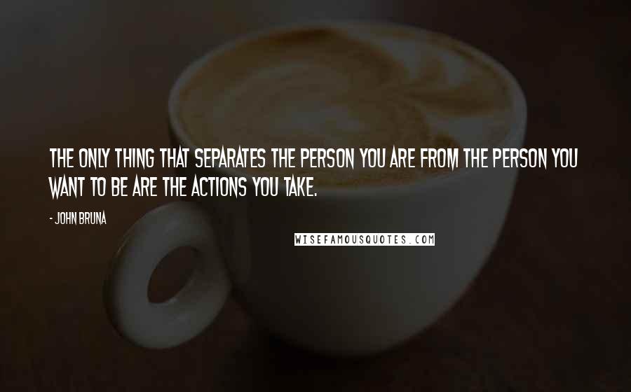 John Bruna Quotes: The only thing that separates the person you are from the person you want to be are the actions you take.
