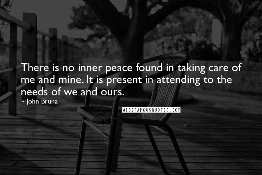 John Bruna Quotes: There is no inner peace found in taking care of me and mine. It is present in attending to the needs of we and ours.