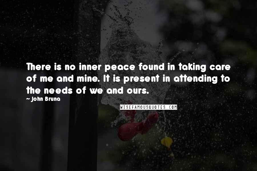 John Bruna Quotes: There is no inner peace found in taking care of me and mine. It is present in attending to the needs of we and ours.