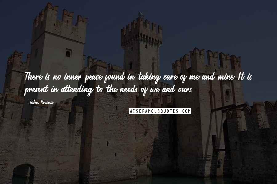 John Bruna Quotes: There is no inner peace found in taking care of me and mine. It is present in attending to the needs of we and ours.