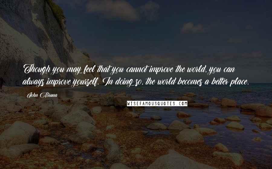 John Bruna Quotes: Though you may feel that you cannot improve the world, you can always improve yourself. In doing so, the world becomes a better place.