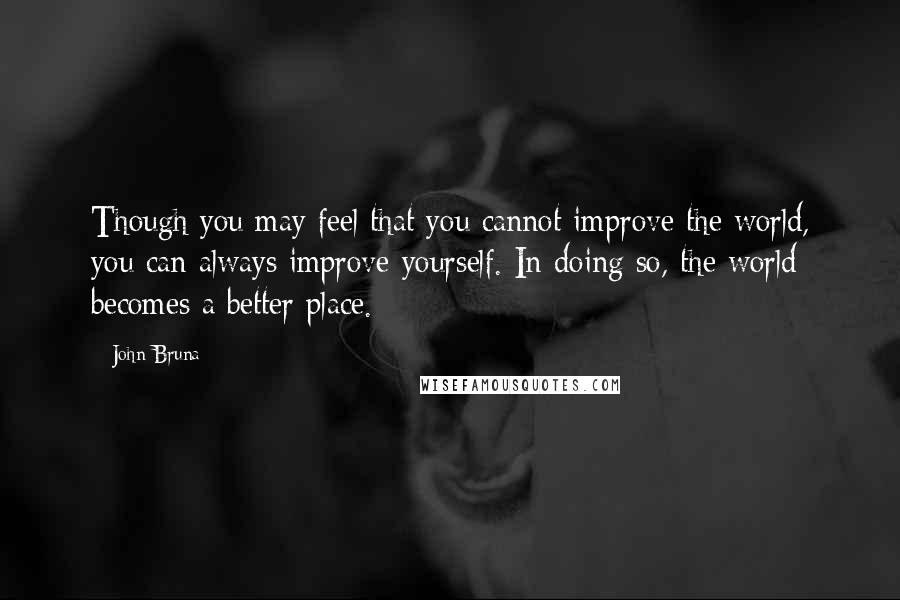 John Bruna Quotes: Though you may feel that you cannot improve the world, you can always improve yourself. In doing so, the world becomes a better place.