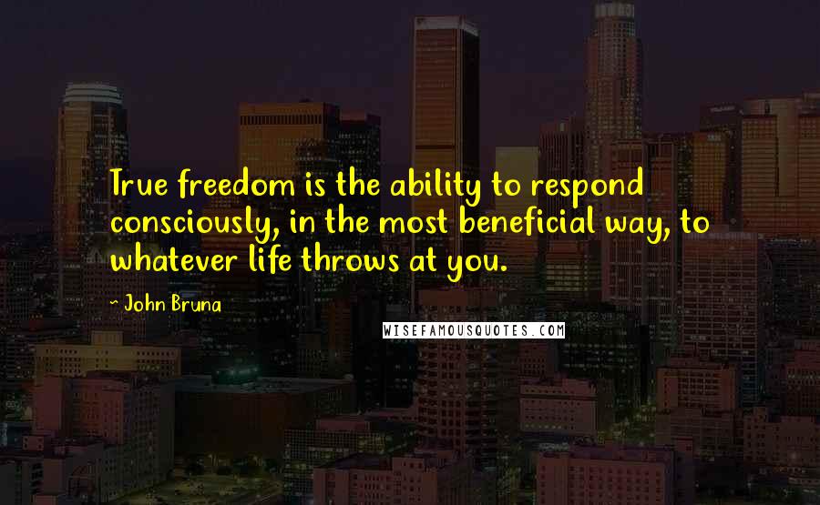 John Bruna Quotes: True freedom is the ability to respond consciously, in the most beneficial way, to whatever life throws at you.