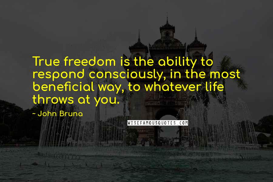 John Bruna Quotes: True freedom is the ability to respond consciously, in the most beneficial way, to whatever life throws at you.