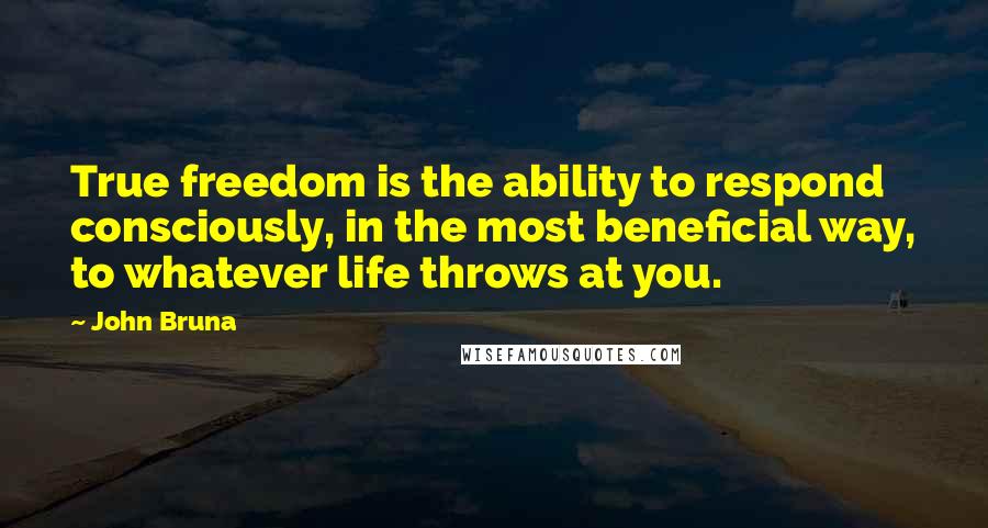 John Bruna Quotes: True freedom is the ability to respond consciously, in the most beneficial way, to whatever life throws at you.