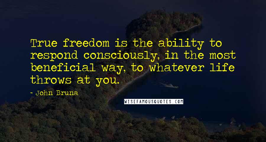 John Bruna Quotes: True freedom is the ability to respond consciously, in the most beneficial way, to whatever life throws at you.