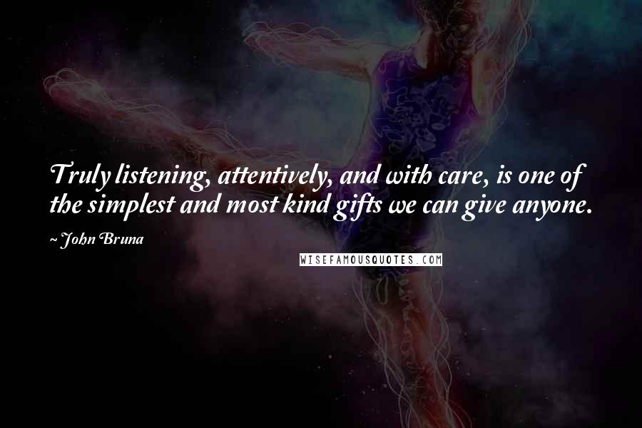 John Bruna Quotes: Truly listening, attentively, and with care, is one of the simplest and most kind gifts we can give anyone.