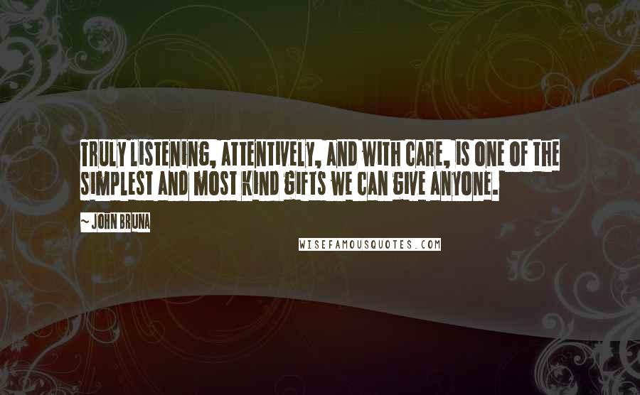 John Bruna Quotes: Truly listening, attentively, and with care, is one of the simplest and most kind gifts we can give anyone.