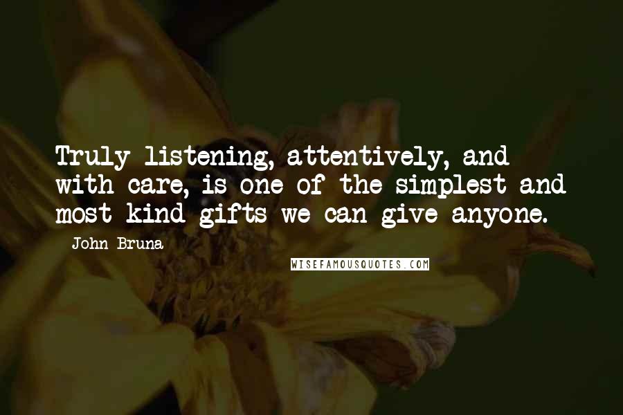 John Bruna Quotes: Truly listening, attentively, and with care, is one of the simplest and most kind gifts we can give anyone.