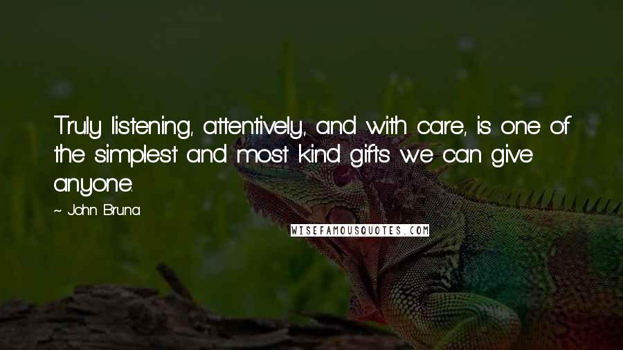 John Bruna Quotes: Truly listening, attentively, and with care, is one of the simplest and most kind gifts we can give anyone.