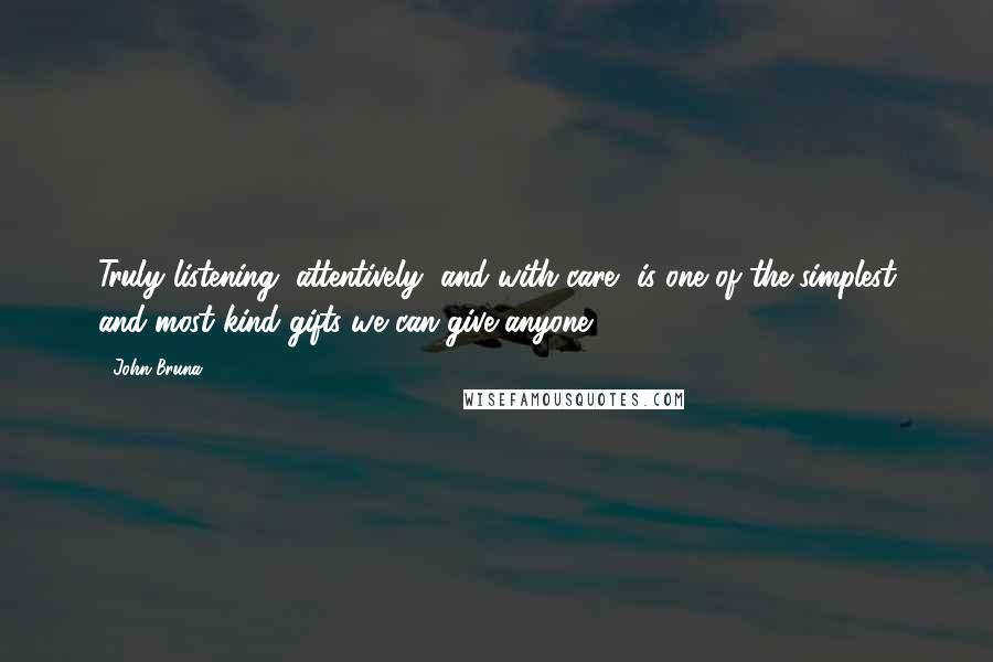 John Bruna Quotes: Truly listening, attentively, and with care, is one of the simplest and most kind gifts we can give anyone.