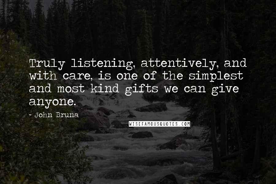 John Bruna Quotes: Truly listening, attentively, and with care, is one of the simplest and most kind gifts we can give anyone.