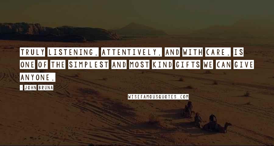 John Bruna Quotes: Truly listening, attentively, and with care, is one of the simplest and most kind gifts we can give anyone.