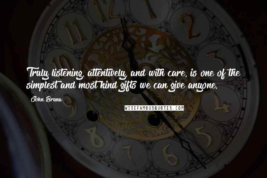 John Bruna Quotes: Truly listening, attentively, and with care, is one of the simplest and most kind gifts we can give anyone.