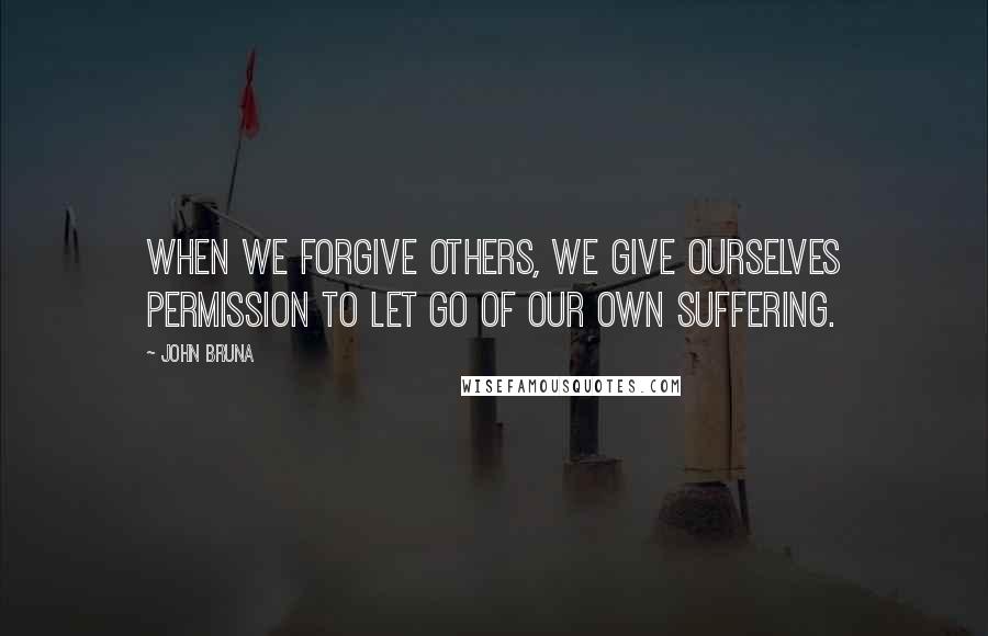 John Bruna Quotes: When we forgive others, we give ourselves permission to let go of our own suffering.