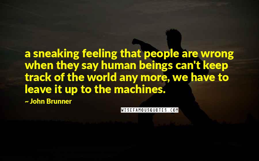 John Brunner Quotes: a sneaking feeling that people are wrong when they say human beings can't keep track of the world any more, we have to leave it up to the machines.