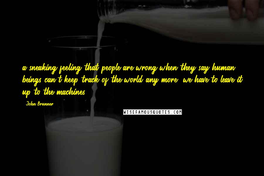 John Brunner Quotes: a sneaking feeling that people are wrong when they say human beings can't keep track of the world any more, we have to leave it up to the machines.