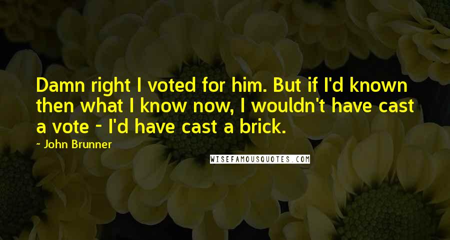 John Brunner Quotes: Damn right I voted for him. But if I'd known then what I know now, I wouldn't have cast a vote - I'd have cast a brick.