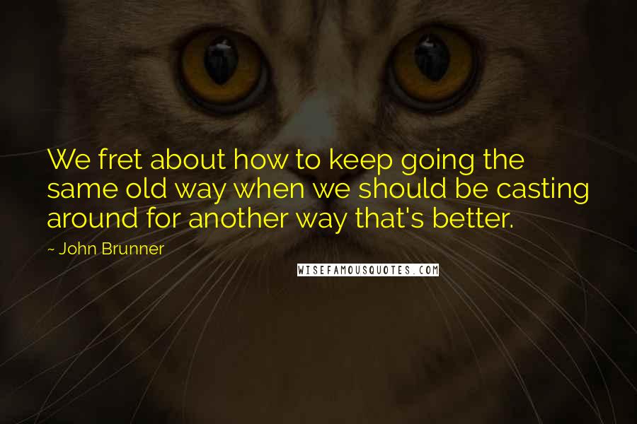 John Brunner Quotes: We fret about how to keep going the same old way when we should be casting around for another way that's better.