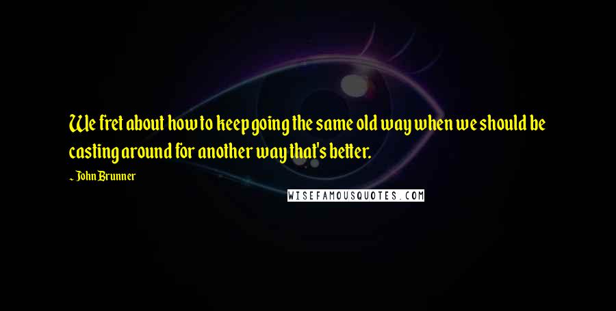 John Brunner Quotes: We fret about how to keep going the same old way when we should be casting around for another way that's better.