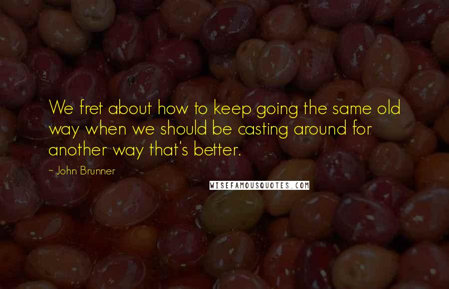 John Brunner Quotes: We fret about how to keep going the same old way when we should be casting around for another way that's better.