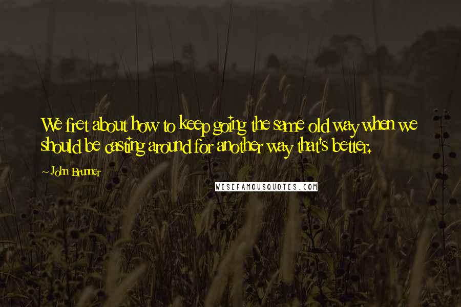 John Brunner Quotes: We fret about how to keep going the same old way when we should be casting around for another way that's better.