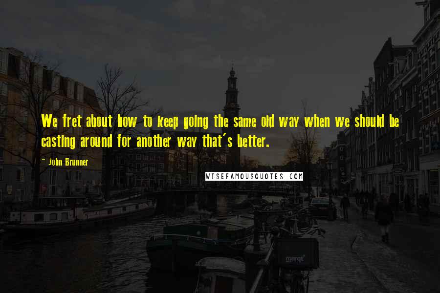 John Brunner Quotes: We fret about how to keep going the same old way when we should be casting around for another way that's better.